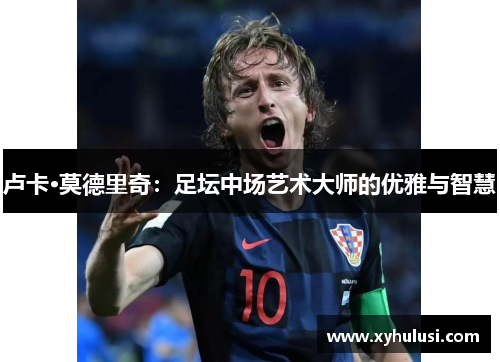 卢卡·莫德里奇:足坛中场艺术大师的优雅与智慧 卢卡·莫德里奇:足坛中场艺术大师的优雅与智慧