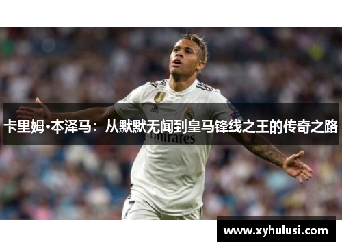 卡里姆·本泽马:从默默无闻到皇马锋线之王的传奇之路 卡里姆·本泽马:从默默无闻到皇马锋线之王的传奇之路