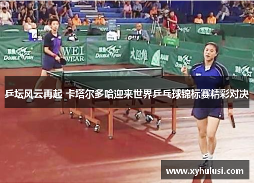 乒坛风云再起 卡塔尔多哈迎来世界乒乓球锦标赛精彩对决 乒坛风云再起 卡塔尔多哈迎来世界乒乓球锦标赛精彩对决
