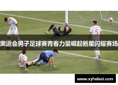 奥运会男子足球赛青春力量崛起新星闪耀赛场 奥运会男子足球赛青春力量崛起新星闪耀赛场