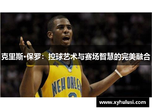 克里斯·保罗:控球艺术与赛场智慧的完美融合 克里斯·保罗:控球艺术与赛场智慧的完美融合