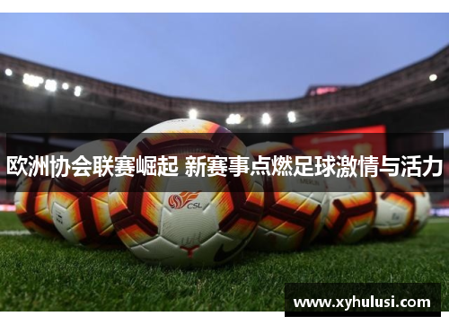 欧洲协会联赛崛起 新赛事点燃足球激情与活力 欧洲协会联赛崛起 新赛事点燃足球激情与活力
