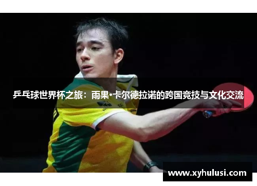 乒乓球世界杯之旅:雨果·卡尔德拉诺的跨国竞技与文化交流 乒乓球世界杯之旅:雨果·卡尔德拉诺的跨国竞技与文化交流