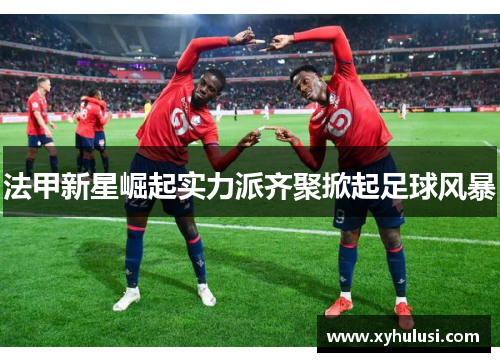 法甲新星崛起实力派齐聚掀起足球风暴 法甲新星崛起实力派齐聚掀起足球风暴