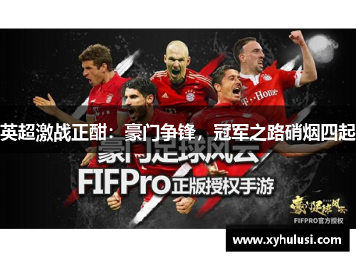 英超激战正酣:豪门争锋,冠军之路硝烟四起 英超激战正酣:豪门争锋,冠军之路硝烟四起