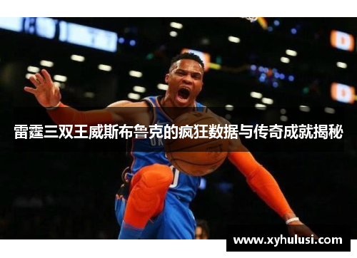 雷霆三双王威斯布鲁克的疯狂数据与传奇成就揭秘 雷霆三双王威斯布鲁克的疯狂数据与传奇成就揭秘