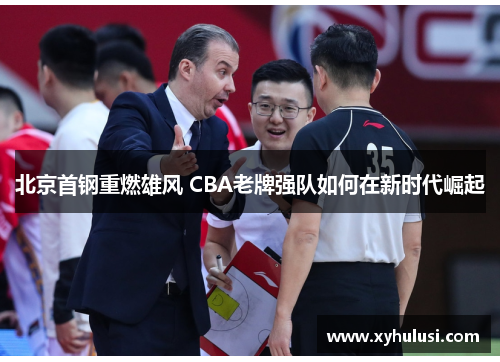 北京首钢重燃雄风 CBA老牌强队如何在新时代崛起 北京首钢重燃雄风 CBA老牌强队如何在新时代崛起