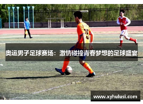 奥运男子足球赛场:激情碰撞青春梦想的足球盛宴 奥运男子足球赛场:激情碰撞青春梦想的足球盛宴