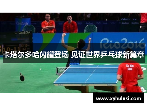 卡塔尔多哈闪耀登场 见证世界乒乓球新篇章 卡塔尔多哈闪耀登场 见证世界乒乓球新篇章