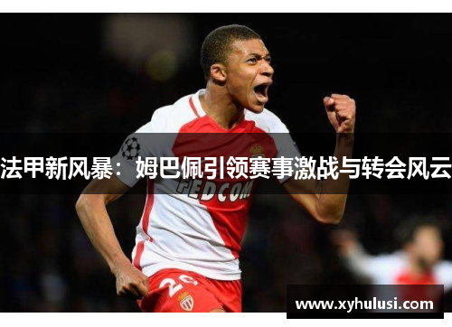 法甲新风暴:姆巴佩引领赛事激战与转会风云 法甲新风暴:姆巴佩引领赛事激战与转会风云