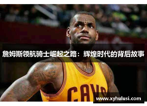 詹姆斯领航骑士崛起之路:辉煌时代的背后故事 詹姆斯领航骑士崛起之路:辉煌时代的背后故事