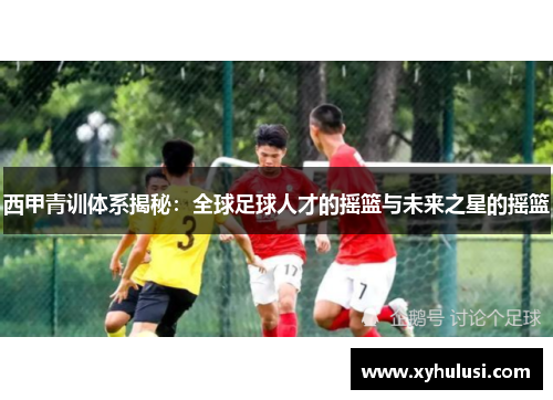 西甲青训体系揭秘:全球足球人才的摇篮与未来之星的摇篮 西甲青训体系揭秘:全球足球人才的摇篮与未来之星的摇篮