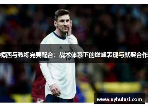 梅西与教练完美配合:战术体系下的巅峰表现与默契合作 梅西与教练完美配合:战术体系下的巅峰表现与默契合作
