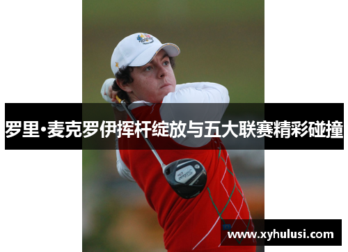 罗里·麦克罗伊挥杆绽放与五大联赛精彩碰撞 罗里·麦克罗伊挥杆绽放与五大联赛精彩碰撞