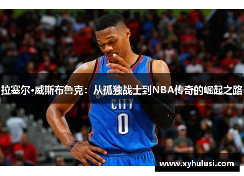 拉塞尔·威斯布鲁克:从孤独战士到NBA传奇的崛起之路 拉塞尔·威斯布鲁克:从孤独战士到NBA传奇的崛起之路