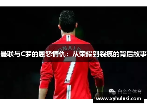 曼联与C罗的恩怨情仇:从荣耀到裂痕的背后故事 曼联与C罗的恩怨情仇:从荣耀到裂痕的背后故事