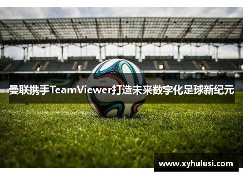 曼联携手TeamViewer打造未来数字化足球新纪元 曼联携手TeamViewer打造未来数字化足球新纪元