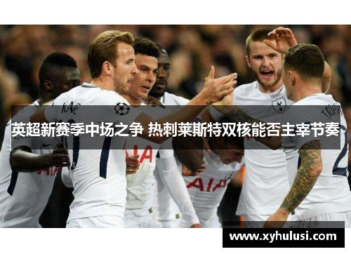 英超新赛季中场之争 热刺莱斯特双核能否主宰节奏 英超新赛季中场之争 热刺莱斯特双核能否主宰节奏