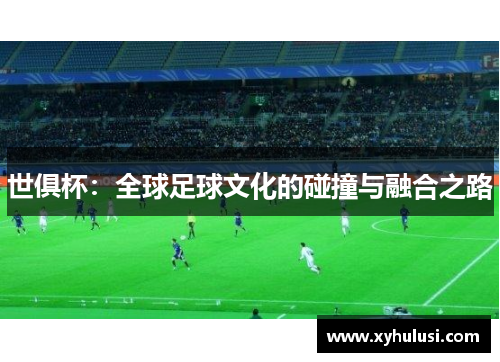 世俱杯:全球足球文化的碰撞与融合之路 世俱杯:全球足球文化的碰撞与融合之路